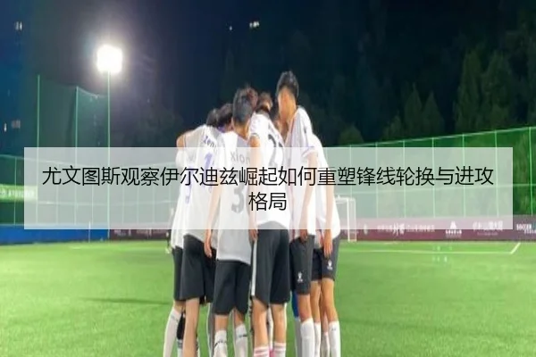 尤文图斯观察伊尔迪兹崛起如何重塑锋线轮换与进攻格局