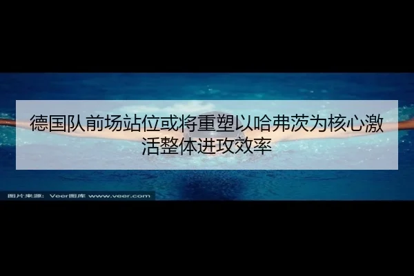 德国队前场站位或将重塑以哈弗茨为核心激活整体进攻效率